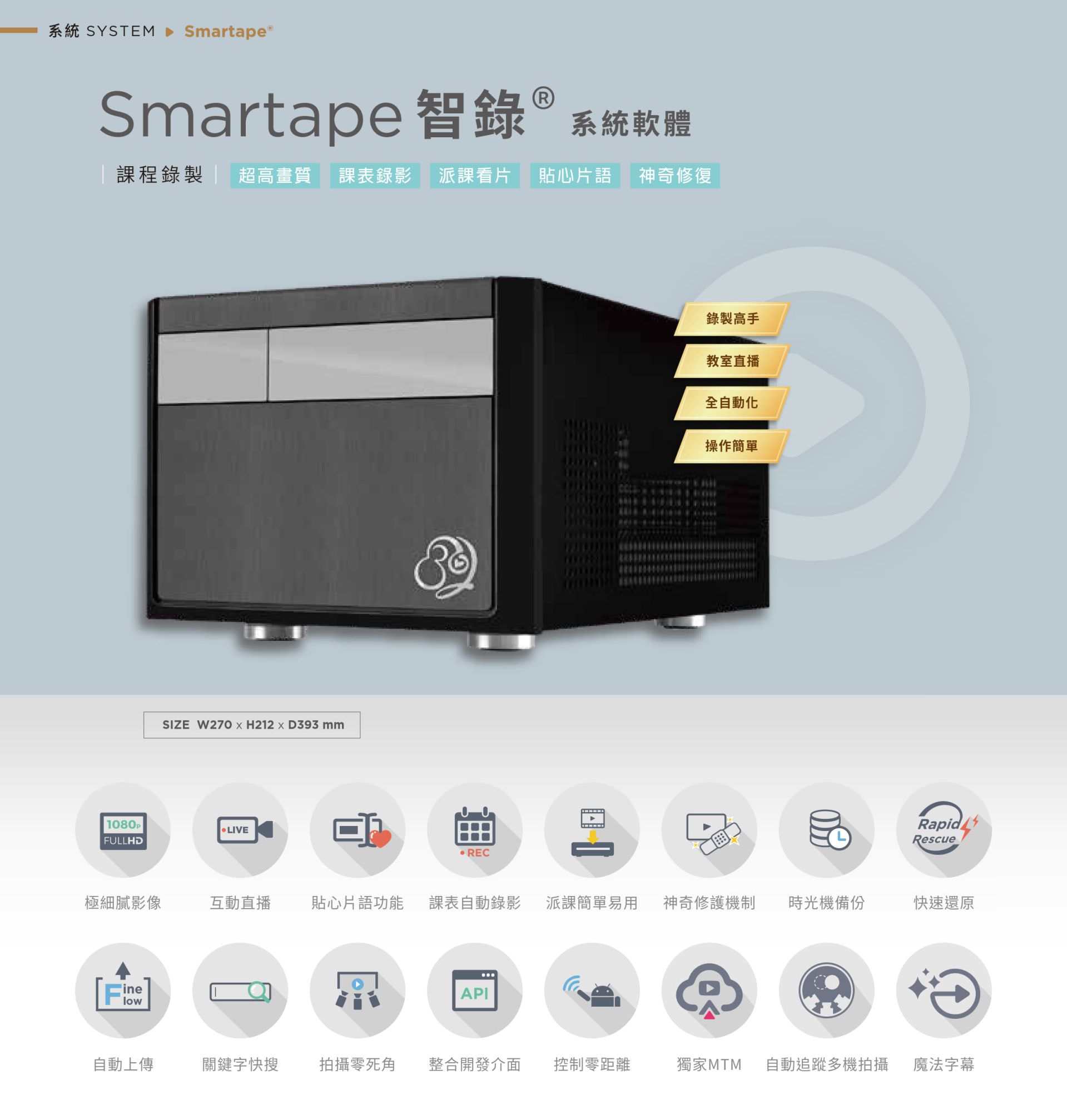 Smartape 智录系统软体专为课程录影与教室直播打造，支持全自动追踪多机拍摄、神奇修复、贴心片语、快速还原、派课看片与自动录制上传，具备极细腻 4K 画质、操作简单零死角，整合课表与 API 发布，支持关键字搜寻、影片剪辑、魔法字幕与时光机备份，适用教育机构与企业训练，是智能教学与录影系统的全自动解决方案。